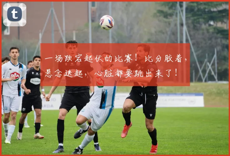 一场跌宕起伏的比赛!比分胶着,悬念迭起,心脏都要跳出来了!